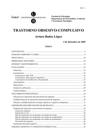 TOC - 1



                                                                               Facultat de Psicologia.
                                                                               Departament de Personalitat, Avaluació
                                                                               i Tractament Psicològics.




  TRASTORNO OBSESIVO-COMPULSIVO
                                              Arturo Bados López
                                                                                                       2 de diciembre de 2005
                                                                  ÍNDICE

NATURALEZA ............................................................................................................................... 2
EDAD DE COMIENZO Y CURSO ................................................................................................ 9
FRECUENCIA............................................................................................................................... 10
PROBLEMAS ASOCIADOS ........................................................................................................ 10
GÉNESIS Y MANTENIMIENTO................................................................................................. 12
EVALUACIÓN.............................................................................................................................. 15
   Entrevista.................................................................................................................................... 15
   Cuestionarios.............................................................................................................................. 19
     Cuestionarios sobre TOC .............................................................................................................. 19
     Cuestionarios sobre aspectos específicos...................................................................................... 21
     Cuestionarios de interferencia o discapacidad .............................................................................. 23
   Autorregistros............................................................................................................................. 24
   Observación................................................................................................................................ 24
   Escalas de calificación................................................................................................................ 24
   Examen médicio ......................................................................................................................... 24
TRATAMIENTO PSICOLÓGICO................................................................................................ 24
   Eficacia de la exposición más prevención de respuesta ............................................................. 25
   Utilidad clínica de la exposición más prevención de respuesta ................................................. 30
   Eficacia y utilidad clínica de la terapia cognitiva y cognitivo-conductual................................. 31
EXPOSICIÓN MÁS PREVENCIÓN DE RESPUESTA .............................................................. 34
   Programa de exposición y prevención de respuesta................................................................... 34
     Exposición imaginal...................................................................................................................... 37
     Exposición en vivo........................................................................................................................ 39
     Plan de exposición con un paciente con rituales de lavado .......................................................... 42
     Plan de exposición con un paciente con rituales de comprobación .............................................. 43
     Plan de exposición con un paciente con rituales de acumulación................................................. 44
     Prevención de respuesta ................................................................................................................ 46
   Exposición funcional cognitiva .................................................................................................. 50
TERAPIA COGNITIVA Y COGNITIVO-CONDUCTUAL........................................................ 52
 