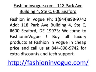 Fashioninvogue.com - 118 Park Ave
Building 4, Ste C, 600 Seaford
Fashion in Vogue Ph: 1(844)898-9742
Add: 118 Park Ave Building 4, Ste C,
#600 Seaford, DE 19973: Welcome to
FashioninVogue ! Buy all luxury
products at Fashion in Vogue in cheap
price and call us at 844-898-9742 for
extra discounts and tech support.
http://fashioninvogue.com/
 