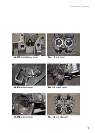 6. Zusammenbau des Motors




Abb. 6-117: Ventilschaftdichtung aufsetzen   Abb. 6-118: Ventile einsetzen




Abb. 6-119: Ventilkeile montieren            Abb. 6-120: Ventilkeile montieren




Abb. 6-121: Ventilkeile montieren            Abb. 6-122: Ventile fertig montiert




                                                                                                        119
 