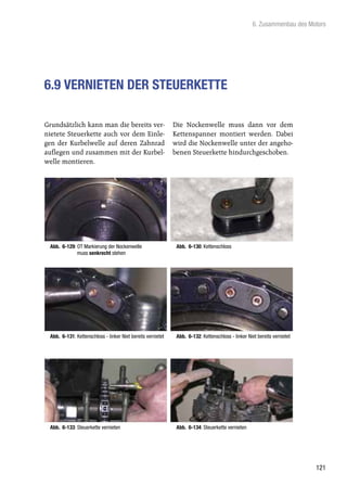 6. Zusammenbau des Motors




6.9 VERNIETEN DER STEUERKETTE

Grundsätzlich kann man die bereits ver-                      Die Nockenwelle muss dann vor dem
nietete Steuerkette auch vor dem Einle-                      Kettenspanner montiert werden. Dabei
gen der Kurbelwelle auf deren Zahnrad                        wird die Nockenwelle unter der angeho-
auflegen und zusammen mit der Kurbel-                        benen Steuerkette hindurchgeschoben.
welle montieren.




 Abb. 6-129: OT Markierung der Nockenwelle                    Abb. 6-130: Kettenschloss
             muss senkrecht stehen




 Abb. 6-131: Kettenschloss - linker Niet bereits vernietet    Abb. 6-132: Kettenschloss - linker Niet bereits vernietet




 Abb. 6-133: Steuerkette vernieten                            Abb. 6-134: Steuerkette vernieten




                                                                                                                          121
 