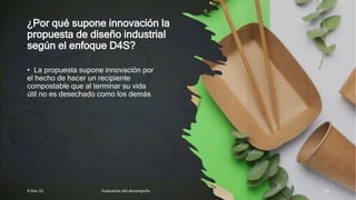 ¿Por qué supone innovación la
propuesta de diseño industrial
según el enfoque D4S?
• La propuesta supone innovación por
el hecho de hacer un recipiente
compostable que al terminar su vida
útil no es desechado como los demás
9-Dec-21 Evaluación del desempeño 14
 