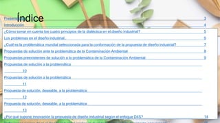Índice
9-Dec-21 Segunda evaluación parcial 2
Presentación 3
Introducción 4
¿Cómo tomar en cuenta los cuatro principios de la dialéctica en el diseño industrial? 5
Los problemas en el diseño industrial.. 6
¿Cuál es la problemática mundial seleccionada para la conformación de la propuesta de diseño industrial? 7
Propuestas de solución ante la problemática de la Contaminación Ambiental 8
Propuestas preexistentes de solución a la problemática de la Contaminación Ambiental 9
Propuestas de solución a la problemática
10
Propuestas de solución a la problemática
11
Propuesta de solución, deseable, a la problemática
12
Propuesta de solución, deseable, a la problemática
13
¿Por qué supone innovación la propuesta de diseño industrial según el enfoque D4S? 14
 