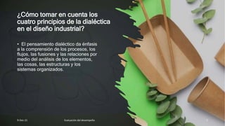 ¿Cómo tomar en cuenta los
cuatro principios de la dialéctica
en el diseño industrial?
• El pensamiento dialéctico da énfasis
a la comprensión de los procesos, los
flujos, las fusiones y las relaciones por
medio del análisis de los elementos,
las cosas, las estructuras y los
sistemas organizados.
9-Dec-21 Evaluación del desempeño 5
 