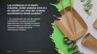Los problemas en el diseño
industrial ¿Están aislados entre sí y
en relación con otros del contexto
sociohistórico donde suceden?
• Se caracterizan por ser de espacio
mal definido, porque no pueden
especificarse con claridad los pasos
para conseguir su solución y porque
requieren inicialmente de la
intervención intuitiva.
9-Dec-21 Evaluación del desempeño 6
 