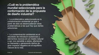 ¿Cuál es la problemática
mundial seleccionada para la
conformación de la propuesta
de diseño industrial?
• La problemática seleccionada es la
contaminación ambiental ya que a
partir de esta se desencadenan otras
problemáticas a las que hay que darles
soluciones
• La contaminación ambiental es el
resultado de introducir sustancias y
elementos nocivos en un medio natural
o ser vivo sensible a estos, afectando
su bienestar y generando daños de
gran impacto negativo en el equilibrio
natural de la vida.
9-Dec-21 Evaluación del desempeño 7
 