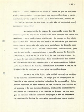 - :io -
nómica. A este argumento se añade el hecho de que en sistemas
eléctricos grandes, las opciones son nucleoeléctricas o carbo-
eléctricas y en algunos casos las hidroeléctricas, cuando se
trata de países que no han desarrollado an el potencial econ6
micamente utilizable.
La comparación de costos de generación entre los di-
versos tipos de centrales disponibles debe hacerse con datos ho-
mogéneos y para condiciones similares. Se busca, en los siste-
mas eléctricos, contar con una mezcla de centrales que resulten
en el costo integrado ms bajo para satisfacer la demanda espe-
rada. Este costo total incluye inversiones, combustibles, gas-
tos de operación y mantenimiento y también gastos de desmante-
lamiento al término de la vida útil de las instalaciones. En
el caso de las nucleoeléctricas, debe considerarse los costos
de reprocesamiento del combustible y el almacenamiento defini-
tivode productos de fisión, operaciones similares a las de la
disposición de cenizas en centrales carboeléctrLcas.
Durante su vida iltil, cada unidad generadora recibe,
en un sistema interconectado, la carga que le corresponde en
función a sus costos variables relativos de generación. Estos
costos dependen en cada momento de las unidades disponibles en
el sistema yde sus características, incluyendo restricciones
derivadas de transmisión o de reserva de áreas. Es por esto
que se emplean modelos bastante complejos a fin de encontrar
la combinación óptima de centrales generadoras, cuyos costos
 