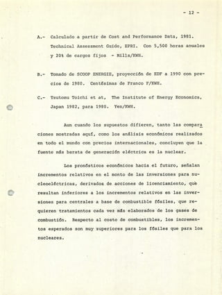 12 -
Calculado a partir de Cost and Performance Data, 1981.
Technical Assessment Guide, EPRI. Con 5,500 horas anuales
y 20% de cargos fijos - Milis/KWH.
Tomado de SCOOP ENERGIE, proyección de EDF a 1990 con pre-
cios de 1980. Centésimas de Franco F/KWH.
Tsutomu Toichi et at, The Institute of Energy Economics,
Japan 1982, para 1980. Yen/KWH.
Aun cuando los supuestos difieren, tanto las compara
ciones mostradas aquí, como los análisis económicos realizados
en todo el mundo con precios internacionales, concluyen que la
fuente ms barata de generación eléctrica es la nuclear.
Los pronósticos económicos hacia el futuro, señalan
incrementos relativos en el monto de las inversiones para nu-
cleoeléctricas, derivados de acciones de licenciamiento, que
resultan inferiores a los incrementos relativos en las inver-
siones para.centrales a base de combustible fósiles,qie re-
quieren tratamientos cada vez ms elaborados de los gases de
combustión. Respecto al costo de combustibles, los incremen-
tos esperados son muy superiores para los fósiles que para los
nucleares.
 