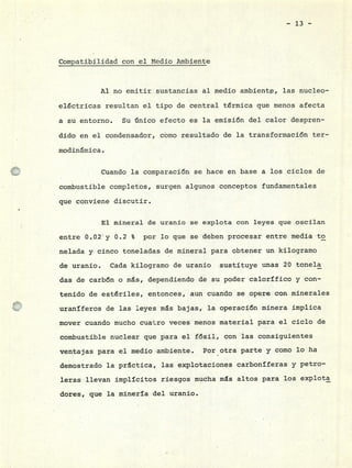 - 13 -
Compatibilidad con el Medio Ambiente
Al no emitir sustancias al medio ambientp, las nucleo-
eléctricas resultan el tipo de central térmica que menos afecta
a su entorno. Su único efecto es la ernisi6n del calor despren-
dido en el condensador, cómo resultado de la transformación ter -
modinmica.
Cuando la comparación se hace en base a los ciclos de
combustible completos, surgen algunos conceptos fundamentales
que conviene discutir.
El mineral de uranio se explota con leyes que oscilan
entre 0.02 y 0.2 % por lo que se deben procesar entre media to
nelada y cinco toneladas de mineral para obtener un kilogramo
de uranio. Cada kilogramo de uranio sustituye unas 20 tonela
das de carbón o rns, dependiendo de su poder calorífico y con-
tenido de estériles, entonces, aun cuando se opere con minerales
uraníferos de las leyes ms bajas, la operación minera implica
mover cuando mucho cuat.ro veces menos material para el ciclo de
combustible nuclear que para el fósil, con las consiguientes
ventajas para el medio ambiente. Por otra parte y como lo ha
demostrado la practica, las explotaciones carboníferas y petro-
leras llevan implícitos riesgos mucha ms altos para los explota
dores, que la minería del uranio.
 