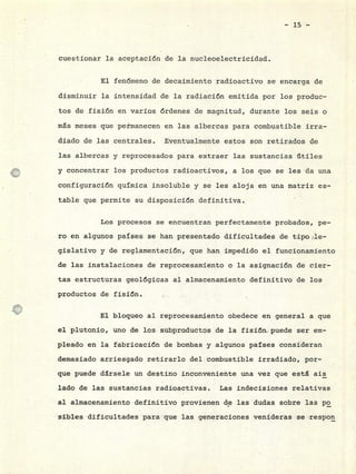 - 15 -
cuestionar la aceptación de la nucleoelectricidad.
El fenómeno de decaimiento radioactivo se encarga de
disminuir la intensidad de la radiación emitida por los produc-
tos de fisión en varios órdenes de magnitud, durante los seis o
ms meses que permanecen en las albercas para combustible irra-
diado de las centrales. Eventualmente estos son retirados de
las albercas y reprocesados para extraer las sustancias útiles
y concentrar los productos radioactivos, a los que se les da una
configuración química insoluble y se les aloja en una matriz es-
table que permite su disposición definitiva.
Los procesos se encuentran perfectamente probados, pe-
ro en algunos países se han presentado dificultades de tipo.le-
gislativo y de reglamentación, que han impedido el funcionamiento
de las instalaciones de reprocesamiento o la asignación de cier -
tas estructuras geológicas al almacenamiento definitivo de los
productos de fisión.
El bloqueo al reprocesamiento obedece en general a que
el plutonio, uno de los subproductos de la fisión puede ser em-
pleado en la fabricación de bombas y algunos países consideran
demasiado arriesgado retirarlo del combustible irradiado, por-
que puede drsele un destino inconveniente una vez que esta ais
lado de las sustancias radioactivas. Las indecisiones relativas
al almacenamiento definitivo provienen de las dudas sobre las po
sibles dificultades para que las generaciones venideras se respon
 