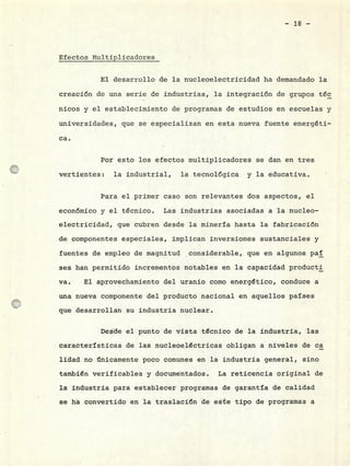 :
Efectos MultiDlicadores
El desarrollo de la nucleoelectricidad ha demandado la
creación de una serie de industrias, la integración de grupos téc
nicos y el establecimiento de programas de estudios en escuelas y
universidades, que se especializan en esta nueva fuente energéti-
ca.
Por esto los efectos multiplicadores se dan en tres
vertientes: la industrial, la tecnológica y la educativa.
Para el primer caso son relevantes dos aspectos, el
económico y el técnico. Las industrias asociadas a la nucleo-
electricidad, que cubren desde la minería hasta la fabricación
de componentes especiales, implican inversiones sustanciales y
fuentes de empleo de magnitud considerable, que en algunos paÍ
ses han permitido incrementos notables en la capacidad producti
va. El aprovechamiento del uranio como energético, conduce a
una nueva componente del producto nacional en aquellos países
que desarrollan su industria nuclear.
Desde el punto de vista técnico de la industria, las
características de las nucleoeléctricas obligan a niveles de ca
lidad no únicamente poco comunes en la industria general, sino
tambIén verificables y documentados. La reticencia original de
la industria para establecer programas de garantía de calidad
se ha convertido en la traslación de este tipo de programas a
 