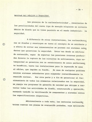 - 20 -
Actitud del PubliCo y Seguridad
Los pioneros de la nucleoelectricidad , conscientes de
las peculiaridades.del nuevo tipo de energía eligieron un criterio
básico de diseño que no tiene paralelo en el mundo industrial: la
seguridad.
A diferencia de otras instalaciones, las nucleoelctrj
cas se diseñan y construyen en torno al concepto de un accidente y
a efecto de evitar sus consecuencias se proveen con sistemas redun
dantes que garantizan la seguridad. Estos van desde un edificio
de contencicrj, capaz de soportar las presiones internas produci-
das durante la ruptura de los circuitos de enfriamiento, cuya es-
tanqueidad se garantiza con un recubrimiento de acero perfectamen
te hermético, hasta las instalaciones para la inyecci6n de agua
al núcleo, que impiden su fusi6n. En caso de cualquier problema
existen sistemas redundantes para suspender instantáneamente la
reacci6n nuclear. Por otra parte y a fin de garantizar el fun-
cionamiento de todos los elementos relacionados con la seguridad,
se cuenta con programas de garantía de calidad que obligan a con-
trolar todas las actividades de diseño, construccj6n y operaci6n,
normando también la verifjcacj6n de componentes y sistemas contra
las especificaciones respectivas.
Adicionalmente a todo esto, las centrales nucleoeléc
tricas cuentan con planes de evacuacj6n probados, cuya aplicaci6n
 