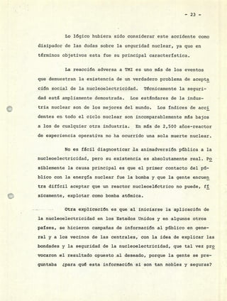 - 23 -
Lo lógico hubiera sido considerar este accidente como
disipador de las dudas sobre la seguridad nuclear, ya que en
términos objetivos esta fue su principal característica.
La reacción adversa a TMI es uno ms de los eventos
que demuestran la existencia de un verdadero problema de acepta
ción social de la nucleoelectricidad. Técnicamente la seguri-
dad está ampliamente demostrada. Los estándares de la indus-
tría nuclear son de los mejores del mundo. Los índices de acci
dentes en todo el ciclo nuclear son incomparablemente ms bajos
a los de cualquier otra industria. En ms de 2,500 años-reactor
de experiencia operativa no ha ocurrido una sola muerte nuclear.
No es fácil diagnosticar la animadversión pública a la
nucleoelectricidad, pero su existencia es absolutamente real. Po
siblemente la causa principal es que el primer contacto del p11-
blico con la energía nuclear fue la bomba y que la gente encuen
tra difícil aceptar que un reactor nucleoeléctrico no puede, fí
sicamente, explotar como bomba atómica.
Otra explicación es que al iniciarse la aplicación de
la nucleoelectricídad en los Estados Unidos y en algunos otros
países, se hicieron campañas de información al público en gene-
ral y a los vecinos de las centrales, con la idea de explicar las
bondades y la seguridad de la nucleoelectricidad, que tal vez pro
vocaron el resultado opuesto al deseado, porque la gente se pre-
guntaba ¿para qué esta información si son tan nobles y seguras?
 