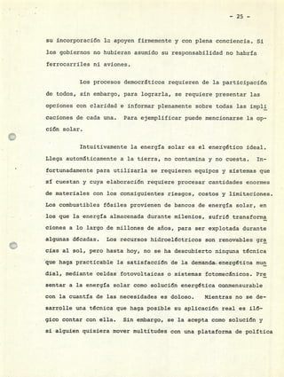 - 25 -
su incorporación la apoyen firmemente y con plena conciencia. Si
los gobiernos no hubieran asumido su responsabilidad no habría
ferrocarriles ni aviones.
Los procesos democráticos requieren de la participación
de todos, sin embargo, para lograrla, se requiere presentar las
opciones con claridad e informar plenamente sobre todas las impli
caciones de cada una. Para ejemplificar puede mencionarse la op-
ción solar.
Intuitivamente la energía solar es el energético ideal.
Llega automáticamente a la tierra, no contamina y no cuesta. In-
• fortunadamente para utilizarla se requieren equipos y sistemas que
sí cuestan y cuya elaboración requiere procesar cantidades enormes
de materiales con los donsiguientes riesgos, costos y limitaciones.
Los combustibles fósiles provienen de bancos de energía solar, en
los que la energía almacenada durante milenios, sufrió transforma
clones a lo largo de millones de años, para ser explotada durante
algunas décadas. Los recursos hidroeléctricos son renovables gra
cias al sol, pero hasta hoy, no se ha descubierto ninguna técnica
que haga practicable la satisfacción de la demanda energética mun
dial, mediante celdas fotovoltaicas o sistemas fotomecánicos. Pre
sentar a la energía solar como solución energética conmensurable
con la cuantía de las necesidades es dóloso. Mientras no se de-
sarrolle una técnica que. haga posible su aplicación real es iló-
gico contar con ella. Sin embargo, sela acepta como solución y
si alguien quisiera mover multitudes con una plataforma de política
 