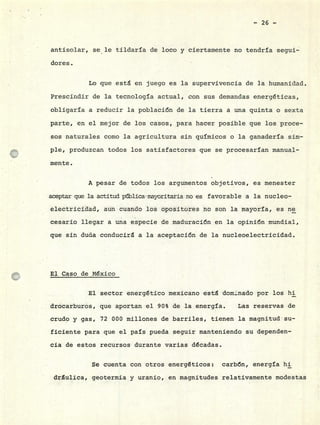 - 26 -
antisolar, se le tildaría de loco y ciertamente no tendría seguí-
dores.
Lo que esta en juego es la supervivencia de la humanidad.
Prescindir de la tecnología actual, con sus demandas energéticas,
obligaría a reducir la población de la tierra a una quinta o sexta
parte, en el mejor de los casos, para hacer posible que los proce-
sos naturales como la agricultura sin químicos o la ganadería sim-
ple, produzcan todos los satisfactores que se procesarían manual-
mente.
A pesar de todos los argumentos objetivos, es menester
aceptar que la actitud pblicainayorita±ia no es favorable a la nucleo-
electricidad, aun cuando los opositores no son la mayoría, es ne
cesario llegar a una especie de maduración en la opinión mundial,
que sin duda conducirá a la aceptación de la nucleoelectricidad.
El Caso de México
El sector energético mexicano esta domnado por.los hi
drocarburos, que aportan el 90% de la energía. Las reservas de
crudo y gas, 72 000 millones de barriles, tienen la magnitud su-
ficiente para que el país pueda seguir manteniendo su dependen-
cía de estos recursos durante varias décadas.
Se cuenta con otros energéticos: carbón, energía hi
drulica, geotermia y uranio, en magnitudes relativamente modestas
 