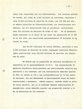 - 27 -
sobre todo comparadas con los hidrocarburos. Las reservas medidas
de carbón, del orden de 3,000 millones de toneladas, equivalen a
unos 10,000 millones de barriles de crudo, los 140 TWH por año,
el máximo obtenible en hidroelectricidad, sin restricciones eco-
nómicas, una vez desarrollado todo el potencial, sustituirían
unos 250 millones de barriles de crudo al año. De la geotermia
puede esperarse en el mejor de los casos una generación de 14 TWH
en el año 2000, que sustituirán aproximadamente 25 millones de ba
rriles de crudo.
Las 28,000 toneladas de uranio medidas, equivalen a unos
3,000 millones de barriles de crudo, empleando reactores térmicos
(pero sustituirían unos 180,000 millones de barriles con reacto-
res de cría).
Se deduce que la proporción de recursos energéticos no
renovables es de aproximadamente 72-10-3. Una recomendación de
política energética sería procurar una participación relativa pro
porcional a las reservas, así los hidrocarburos deberían aportar
el 85%, el carbón un 12% y las nucleoeléctricas un 3% del balan-
ce nacional, una vez descontada la participación anual de hidro-
electricidad y geotermia. Cabría sugerir, también desde un punto
de vista nacional, que si la economía demanda exportaciones de
energéticos, estas deberían guardar una proporción similar a la
de la estructura de las reservas.
 