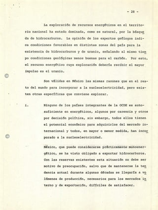 La exploración de recursos energéticos en el territo-
río nacional ha estado dominada, como es natural, por la btsque
da de hidrocarburos. La opinión de los expertos geólogos indi-
ca condiciones favorables en distintas zonas del país para la
existencia de hidrocarburos y de uranio, señalando al mismo tiem
po condiciones geológicas menos buenas para el carbón. Por esto,
el recurso energético cuya exploración debería recibir el mayor
impulso es el uranio.
Son validas en México las mismas razones que en el res-
to del mundo para incorporar a la nucleoelectricidad, pero exis-
ten otras específicas que conviene explorar.
i. Ninguno de los países integrantes de la OCDE es auto-
suficiente en energéticos, algunos por carencia y otros
por decisión política, sin embargo, todos ellos tienen
el potencial económico para adquirirlos del mercado in-
ternacional y todos, en mayor o menor medida, han incor
porado a la nucleoelectricidad.
México, que puede considerarse p r cticamente monoener_
gético, se ha visto obligado a exportar hidrocarburos.
Con las reservas existentes esta situación no debe ser
motivó de preocupación, salvo que de mantenerse la ten
dencia actual durante algunas décadas se llegaría a yo
liimenes de producción, necesarios para los mercados in
terno y de exportación, difíciles de satisfacer.
 