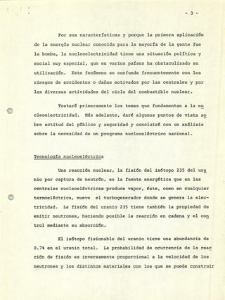 -3-
Por sus características y porque la primera aplicación
de la energía nuclear conocida para la mayoría de la gente fue
la bomba, la nucleoelectricidad tiene una situación política y
social muy especial, que en varios países ha obstaculizado su
utilización. Este fenómeno se confunde frecuentemente con los
riesgos de accidentes o daños motivados por las centrales y por
las diversas actividades del ciclo del combustible nuclear.
Trataré primeramente los temas que fundamentan a la nu
cleoelectricidad. Ms adelante, daré algunos puntos de vista so
bre actitud del público y seguridad y concluiré con un análisis
sobre la necesidad de un programa nucleoeléctrico nacional.
Tecnoloaía nucleoeléctrica
Una reacción nuclear, la fisión del isótopo 235 del ura
nio por captura de neutrón, es la fuente energética que en las
centrales nucleoeléctricas produce vapor, éste, como en cualquier
termoeléctrica, mueve el turbogenerador donde se genera la elec-
tricidad. La fisión del uranio 235 tiene también la propiedad de
emitir neutrones, haciendo posible la reacción en cadena y el con
trol mediante su absorción.
El isótopo fisionable del uranio tiene una abundancia de
0.7% en el uranio total. La probabilidad de ocurrencia de la reac
ción de fisión es inversamente proporcional a la velocidad de los
neutrones y los distintos materiales con los que se puede construir
 