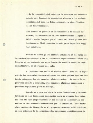 - 31 -
y de la imposibilidad practica de mantener un estanca-
miento del desarrollo económico, plantea a la nucleo-
electricidad como la ilnica alternativa significativa
a los hidrocarburos.
Aun cuando se postule la insuficiencia de uranio na-
cional, la declinación de los hidrocarburos llegara a
México mucho después que al resto del mundo y será re-
lativamente fácil importar uranio pero imposible impor
tar petróleo.
México ha hecho ya su primera incursión en el campo de
la nucleoelectricidad y las dificultades experimentadas deben ana
lizarse si se pretende que esta fuente de energía tenga un papel
significativo en el futuro del país.
El problema ms serio en Laguna Verde, como en la mayo-
ría de las centrales nucleoeléctricas de otros países que han su-
frido retrasos, fue de caracter administrativo. Se trata de un
proyecto grande y complejo, que requiere técnicas especiales y
personal capacitado para su manejo.
Cuando se ataca una obra de esas dimensiones y ocurren
titubeos en las decisiones necesarias para su avance, los retra-
sos son ms que proporcionales y los costos se incrementan por
encima de los aumentos ocasionados por la inflación. Los mlti-
pies cambios de dirección en el proyecto causaron modificaciones
en los enfoques de la organización, originaron sustituciones de
 