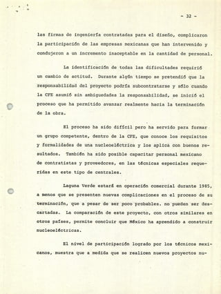 - 32 -
las firmas de ingeniería contratadas para el diseño, complicaron
la participación de las empresas mexicanas que han intervenido y
condujeron a un incremento inaceptable en la cantidad de personal.
La identificación de todas las dificultades requirió
un cambio de actitud. Durante algún tiempo se pretendió que la
responsabilidad del proyecto podría subcontratarse y sólo cuando
la CFE asumió sin ambiguedades la responsabilidad, •se inició el
proceso que ha permitido avanzar realmente hacia la terminación
de la obra.
El proceso ha sido difícil pero ha servido para formar
un grupo competente, dentro de la CFE, que conoce los requisitos
y formalidades de una nucleoelóctrica y los aplica con buenos re-
sultados. Tambión ha sido posible capacitar personal mexicano
de contratistas y proveedores, en las técnicas especiales reque-
ridas en este tipo de centrales.
Laguna Verde estará en operación comercial durante 1985,
a menos que se presenten nuevas complicaciones en el proceso de su
terminación, que a pesar de ser poco probables. no pueden ser des-
cartadas. La comparación de este proyecto, con otros similares en
otros países, permite concluir que México ha aprendido a construir
nucleoeléctricas.
El nivel de participación logrado por los técnicos mexi-
canos, muestra que a medida que se realicen nuevos proyectos nu-
 