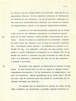 -4-
un reactor son ms o menos ávidos de neutrones, como una de sus
propiedades físicas. En los reactores nucleares es fundamental
la economía de los neutrones y en los de potencia instalados en
las centrales nucleoeléctricas conviene, por razones de eficien-
cia termodinámica, operar a las mayores temperaturas posibles.
A partir de los descubrimientos originales de la fisión
y del resto de los fenómenos relevantes, se hicieron a princi-
pios de los años cuarenta, muchos diseños conceptuales de recc-
tores. Varios de estos se convirtieron en prototipos, surgien-
do cinco tipos que llegaron a ser la base de centrales comercia-
les. Utilizando uranio natural: el moderado con grafito y en-
friado con CO2 y el moderado y enfriado con agua pesada; utili-
zando el uranio ligeramente enriquecido en el isótopo 235: el mo
derado con grafito y enfriado con agua hirviente en tubos de pre
sión y los moderados y enfriados con agua en sus dos variantes,
a presión e hirviente.
El primer tipo (Magnox) se desarrolló en Francia e Ingla
terra. En este último prís se tuvo un avance al emplear uranio
ligeramente enriquecido a fin de incrementar la temperatura y con
ello la eficiencia. Operán actualmente en el mundo unos 7,300 MW
con este tipo de reactores pero han dejado de construirse por la
elevada inversión que implican.
El segundo tipo se desarrolló en Canada con tubos de pre
sión y Alemania con recipientes a presión; algunas variantes se
 