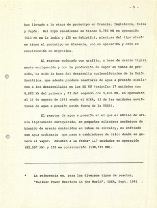 -5-
han llevado a la etapa de prototipo en Francia, Inglaterra, Suiza
y Jap6n. Del tipo canadiense se tienen 5,780 MW en operación
(413 MW en la India y 125 en Pakistán), mientras del tipo alemán
se tiene el prototipo en Alemania, uno en operación y otro en
construcción en Argentina.
El reactor moderado con grafito, a base de uranio ligera
mente enriquecido y con la producción de vapor en tubos de pre-
sión, ha sido la base del desarrollo nucleoeléctrico de la Unión
Soviética, que además produce reactores de agua a presión simila-
res a los desarrollados en los EE UU (existían 17 unidades con
8,882 MW del primero y 23 del segundo con 9,436 MW, en operación
al 11 de agosto de 1981 según el OIEA, 13 de las unidades sovié-
ticas de agua a presión están fuera de la URSS).
El reactor de agua a presi6n en el que el núcleo de ura-
nio ligeramente enriquecido, en pequeños cilindros cerinicos de
bioxido de uranio contenidos en tubos de zircaloy, es enfriado
con agua ordinaria que pasa a cambiadores de calor donde se ge-
nera el vapor. Existen a la fecha* 117 unidades en operación
(82,597 MW) y 135 en construcción (130,195 MW)
* La referencia es, para los diversos tipos de reactor,
"Nuclear Power Reactors in the World", IAEA, Sept. 1981
 