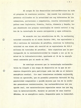 -7--
El origen de los desarrollos nucleoeléctricos ha sido
el programa de reactores navales. Aun cuando los reactores de
potencia utilizados en la actualidad son muy diferentes de los
submarinos, portaviones o rompehielos, resulta interesante que
países como Inglaterra, Francia, Italia, Alemania y España, ha-
yan abandonado sus propias tecnologías de uranio natural a carn
bio de la tecnología de uranio enriquecido y agua ordinaria.
De acuerdo con las estadísticas de BP, la nucleoelec
tricidad consumida en el mundo durante 1981, fue equivalente a
191.1 millones de toneladas de petróleo, mientras la hidroelec
tricidad en ese mismo año resultó en un equivalente de 416.8
millones de toneladas de petróleo. Esto significa que la par -
ticipación de la nucleoelectricidad ha llegado a ser ya de la
mitad de la hidroelectricidad, aportando el 3% de la energía
total consumida por el mundo en 1981.
Se concluye entonces que la teconología nucleoeléc-
trica ha llegado a uná etapa de desarrollo en la que se en-
cuentra disponible para participar cada vez ms en el balance
energético mundial. Con casi trescientas unidades nucleoeléc
fricas en operación, que en promedio presentan factores de dis
ponibilidad comparables o quizás mejores que los dé la unida-
des generadoras convencionales, las nucleoeléctricas son una
opción real, con características especiales entre las que des
taca la materialización, durante un periodo de unas cuantas
décadas, de un energético nuevo, disponible para la humanidad.
 