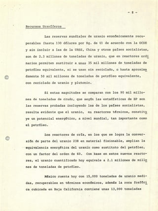 Recursos Uraníferos
Las reservas mundiales de uranio económicamente recu-
perables (hasta 130 dólares por Kg. de U) de acuerdo con la OCDE
y sin incluir a las de la URSS, China y otros países socialistas,
son de 2.3 millones de toneladas de uranio, que en reactores ordi
narios permiten sustituir a unas 35 mii millones de toneladas de
petróleo equivalente, si se usan sin reciclado, o hasta aproxirna
clamente 50 mil millones de toneladas de petróleo equivalente,
con reciclado de uranio y plutonio.
Si estas magnitudes se comparan con los 90 mii millo-
nes de toneladas de crudo, que según las estadísticas de BP son
las reservas probadas incluyendo las de los países socialistas,
resulta evidente que el uranio, en reactores térmicos, constitu
ye un potencial energético, a nivel mundial, tan importante como
el petróleo.
Los reactores de cría, en los que se logra la conver-
sión de parte del uranio 238 en material fisionable, amplían la
equivalencia energética del uranio como sustituto del petróleo,
con un factor del orden de 60. Con base en estos nuevos reacto-
res, el uranio cuantificado hoy equivale a 2.1 millones de millo
nes de toneladas de petróleo.
México cuenta hoy con 15,000 toneladas de uranio medi-
das, recuperables en términos económicos, ademas la roca fosfóri
ca cubicada en Baja California contiené unas 13,000 toneladas
 