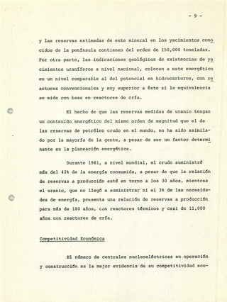 y las reservas estimadas de este mineral en los yacimientos cono
cidos de la península contienen del orden de 150,000 toneladas.
Por otra parte, las indicaciones geológicas de existencias de ya
cimientos uraníferos a nivel nacional, colocan a este energético
en un nivel comparable al del potencial en hidrocarburos, con re
actores convencionales y muy superior a éste si la equivalencia
se mide con base en reactores de cría.
El hecho de que las reservas medidas de uranio tengan
un contenido energético del mismo orden de magnitud que el de
las reservas de petróleo crudo en el mundo, no ha sido asimila-
do por la mayoría de la gente, a pesar de ser un factor determi
nante en la planeación energética.
Durante 1981, a nivel mundial, el crudo suministró
ms del 42% de la energía consumida, a pesar de que la relación
de reservas a producción esté en torno a los 30 años, mientras
el uranio, que no llegó a suministrar ni el 3% de las necesida-
des de energía, presenta una relación de reservas a producción
para ms de 180 años, con reactores térmicos y casi de 11,000
años con reactores de cría.
Competitividad Económica
El n.mero de centrales nucleoeléctricas en operación
y construcción es la mejor evidencia de su competitividad eco-
 