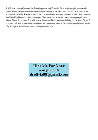 1. (18 total points) Consider the following game b) (10 points) On a single graph, graph each
player's Best Response Correspondence (technically, they are not functions). Be sure to label
your graph carefully. Please put p on the horizontal axis, and q on the vertical axis. Also, identify
the Nash Equilibrium in mixed strategies. This game has a unique mixed strategy equilibrium
where Player A chooses Top with probability p, and Bottom with probability (1- p). Also, Player B
chooses Left with probability q, and Right with probability (1q). a) ( 8 points) Calculate the values
of p and q that constitute a mixed strategy equilibrium.
 