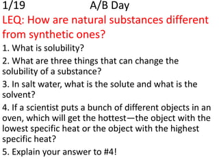 1/19             A/B Day
LEQ: How are natural substances different
from synthetic ones?
1. What is solubility?
2. What are three things that can change the
solubility of a substance?
3. In salt water, what is the solute and what is the
solvent?
4. If a scientist puts a bunch of different objects in an
oven, which will get the hottest—the object with the
lowest specific heat or the object with the highest
specific heat?
5. Explain your answer to #4!
 
