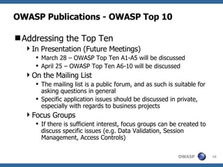 OWASP Publications - OWASP Top 10 Addressing the Top Ten In Presentation (Future Meetings) March 28 – OWASP Top Ten A1-A5 will be discussed April 25 – OWASP Top Ten A6-10 will be discussed On the Mailing List The mailing list is a public forum, and as such is suitable for asking questions in general Specific application issues should be discussed in private, especially with regards to business projects Focus Groups If there is sufficient interest, focus groups can be created to discuss specific issues (e.g. Data Validation, Session Management, Access Controls) 