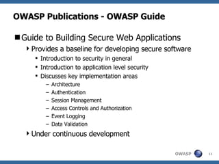 OWASP Publications - OWASP Guide Guide to Building Secure Web Applications Provides a baseline for developing secure software Introduction to security in general Introduction to application level security Discusses key implementation areas Architecture Authentication Session Management Access Controls and Authorization Event Logging Data Validation Under continuous development 