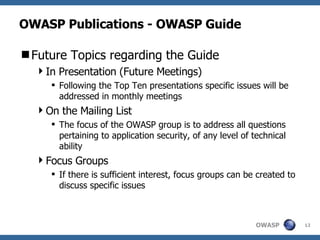 OWASP Publications - OWASP Guide Future Topics regarding the Guide In Presentation (Future Meetings) Following the Top Ten presentations specific issues will be addressed in monthly meetings On the Mailing List The focus of the OWASP group is to address all questions pertaining to application security, of any level of technical ability Focus Groups If there is sufficient interest, focus groups can be created to discuss specific issues 