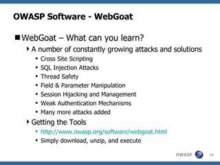 OWASP Software - WebGoat WebGoat – What can you learn? A number of constantly growing attacks and solutions Cross Site Scripting SQL Injection Attacks Thread Safety Field & Parameter Manipulation Session Hijacking and Management Weak Authentication Mechanisms Many more attacks added Getting the Tools http://www.owasp.org/software/webgoat.html Simply download, unzip, and execute 