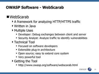 OWASP Software - WebScarab WebScarab A framework for analyzing HTTP/HTTPS traffic Written in Java Multiple Uses Developer: Debug exchanges between client and server Security Analyst: Analyze traffic to identify vulnerabilities Technical Tool Focused on software developers Extensible plug-in architecture Open source; easy to extend core system Very powerful tool Getting the Tool http://www.owasp.org/software/webscarab.html  