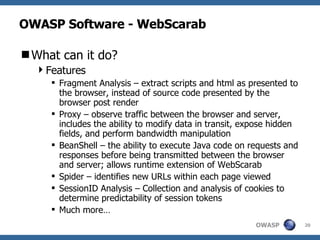 OWASP Software - WebScarab What can it do? Features Fragment Analysis – extract scripts and html as presented to the browser, instead of source code presented by the browser post render Proxy – observe traffic between the browser and server, includes the ability to modify data in transit, expose hidden fields, and perform bandwidth manipulation BeanShell – the ability to execute Java code on requests and responses before being transmitted between the browser and server; allows runtime extension of WebScarab Spider – identifies new URLs within each page viewed SessionID Analysis – Collection and analysis of cookies to determine predictability of session tokens Much more… 
