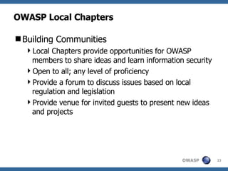 OWASP Local Chapters Building Communities Local Chapters provide opportunities for OWASP members to share ideas and learn information security Open to all; any level of proficiency Provide a forum to discuss issues based on local regulation and legislation Provide venue for invited guests to present new ideas and projects 