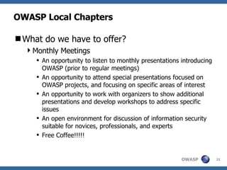 OWASP Local Chapters What do we have to offer? Monthly Meetings An opportunity to listen to monthly presentations introducing OWASP (prior to regular meetings) An opportunity to attend special presentations focused on OWASP projects, and focusing on specific areas of interest An opportunity to work with organizers to show additional presentations and develop workshops to address specific issues An open environment for discussion of information security suitable for novices, professionals, and experts Free Coffee!!!!! 