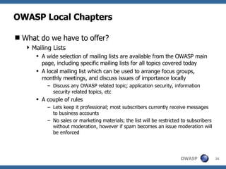 OWASP Local Chapters What do we have to offer? Mailing Lists A wide selection of mailing lists are available from the OWASP main page, including specific mailing lists for all topics covered today A local mailing list which can be used to arrange focus groups, monthly meetings, and discuss issues of importance locally Discuss any OWASP related topic; application security, information security related topics, etc A couple of rules Lets keep it professional; most subscribers currently receive messages to business accounts No sales or marketing materials; the list will be restricted to subscribers without moderation, however if spam becomes an issue moderation will be enforced 