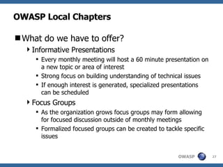 OWASP Local Chapters What do we have to offer? Informative Presentations Every monthly meeting will host a 60 minute presentation on a new topic or area of interest Strong focus on building understanding of technical issues If enough interest is generated, specialized presentations can be scheduled Focus Groups As the organization grows focus groups may form allowing for focused discussion outside of monthly meetings Formalized focused groups can be created to tackle specific issues 