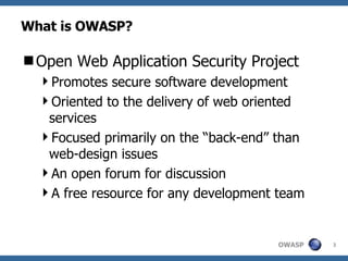 What is OWASP? Open Web Application Security Project Promotes secure software development Oriented to the delivery of web oriented services Focused primarily on the “back-end” than web-design issues An open forum for discussion A free resource for any development team 