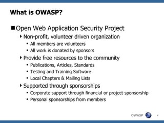 What is OWASP? Open Web Application Security Project Non-profit, volunteer driven organization All members are volunteers All work is donated by sponsors Provide free resources to the community Publications, Articles, Standards Testing and Training Software  Local Chapters & Mailing Lists Supported through sponsorships Corporate support through financial or project sponsorship Personal sponsorships from members 