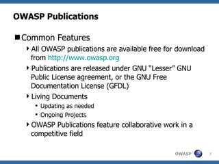 OWASP Publications Common Features All OWASP publications are available free for download from  http://www.owasp.org Publications are released under GNU “Lesser” GNU Public License agreement, or the GNU Free Documentation License (GFDL) Living Documents Updating as needed Ongoing Projects OWASP Publications feature collaborative work in a competitive field 