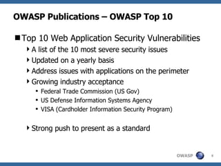 OWASP Publications – OWASP Top 10 Top 10 Web Application Security Vulnerabilities A list of the 10 most severe security issues Updated on a yearly basis Address issues with applications on the perimeter Growing industry acceptance Federal Trade Commission (US Gov) US Defense Information Systems Agency VISA (Cardholder Information Security Program) Strong push to present as a standard 