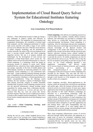 ISSN: 2278 – 1323
                                                          International Journal of Advanced Research in Computer Engineering & Technology
                                                                                                              Volume 1, Issue 4, June 2012




       Implementation of Cloud Based Query Solver
        System for Educational Institutes featuring
                        Ontology
                                      Arun Arunachalam, Prof Manasi Kulkarni


                                                                 Cloud computing is the delivery of computing resources as
Abstract— These Educational systems in India are facing a         a service rather than a product, whereby shared resources,
new challenges to improve quality and efficiency in               software, and information are provided to computers and
Institutional system. The integration of communication and        other devices as a utility (like the electricity grid) over
computation technologies, the availability of pocket hand         a network (typically the Internet). Cloud computing is a
held computers, and the widespread penetration of mobile          marketing term for technologies that provide computation,
radio access networks will enable a range of new mobile           software, data access, and storage services that do not require
services to be offered to the users. With the recent advances     end-user knowledge of the physical location and
in mobile computer technology and the penetration of              configuration of the system that delivers the services. A
wireless networks, the nature of the services proposed to the     parallel to this concept can be drawn with the electricity grid,
users is moving towards mobile and cloud computing                wherein end-users consume power without needing to
supported services. My aim is to propose methods and              understand the component devices or infrastructure required
technologies for the development of such services and             to provide the service. Or similar comparisons can also be
implement a Cloud based Query solver system for the               done with the bus service we use. We don’t have to buy the
students which will provide them Infrastructure as a Service      bus for our purpose of travelling we just have to pay for the
.Cloud computing, is a technology which has gained an             service we use. Cloud computing describes a new
increasing amount of attention in recent years. Mobile            supplement,       consumption,      and    delivery      model
handheld devices, which have been highly adopted by large         for IT services based on Internet protocols, and it typically
user groups, especially in the form of mobile phones and          involves       provisioning      of           scalable      and
tablets/laptops constitute an interesting platform for cloud      often virtualized resources. It is a byproduct and
computing. Cloud computing is a very well-known term              consequence of the ease-of-access to remote computing sites
these days. Cloud computing featuring Ontology provides           provided by the Internet. This may take the form of
users of handheld devices personalized services tailored to       web-based tools or applications that users can access and use
their current location. Ontology is a formal specification of a   through a web browser as if the programs were installed
shared conceptualisation. Using the Ontology search               locally on their own computers.
interface, the user searches a registry of Ontologies based
upon domain, keywords, category or another searchable             Cloud computing providers deliver applications via the
metadata field. In general, cloud computing customers do not      internet, which are accessed from web browsers and desktop
own the physical infrastructure, instead avoiding capital         and mobile apps, while the business software and data are
expenditure by renting usage from a third-party provider.         stored on servers at a remote location. In some cases, legacy
They consume resources as a service and pay only for              applications (line of business applications that until now have
resources that they use. User can access this service             been prevalent in thin client Windows computing) are
anywhere anytime. Since this service is deployed on cloud, it     delivered via a screen-sharing technology, while the
is going to offer complete location transparency. There won’t     computing resources are consolidated at a remote data
be any need to maintain physical servers thus helping in cost     center location. At the foundation of cloud computing is the
reduction.                                                        broader concept of infrastructure convergence (or Converged
                                                                  Infrastructure) and shared services. This type of data center
                                                                  environment allows enterprises to get their applications up
  Кеу words – Cloud Computing, Ontology ,IaaS                     and running faster, with easier manageability and less
(Infrastructure as a service).                                    maintenance, and enables IT to more rapidly adjust IT
                                                                  resources (such as servers, storage, and networking) to meet
                                                                  fluctuating and unpredictable business demand.
                      I. INTRODUCTION
                                                                  Most cloud computing infrastructures consist of services
 During the last ten years, mobile handheld devices have          delivered through shared data-centers and appearing as a
become a part of our everyday lives. Cloud Computing is           single point of access for consumers' computing needs.
easily defined as ―Anything that is provided as a Service”.       Commercial offerings may be required to meet service-level
                                                                  agreements (SLAs), but specific terms are less often
                                                                  negotiated by smaller companies. The tremendous impact of

                                                                                                                                     119
                                             All Rights Reserved © 2012 IJARCET
 