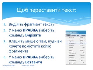 Щоб переставити текст:
1. Виділіть фрагмент тексту
2. У меню ПРАВКА виберіть
команду Вирізати
3. Клацніть мишею там, куди ви
хочете помістити копію
фрагмента
4. У меню ПРАВКА виберіть
команду Вставити
Пата Олена Іванівна

Шосткинська гімназія

 
