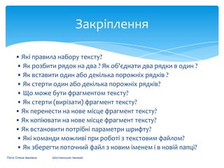Закріплення
• Які правила набору тексту?
• Як розбити рядок на два ? Як об'єднати два рядки в один ?
• Як вставити один або декілька порожніх рядків ?
• Як стерти один або декілька порожніх рядків?
• Що може бути фрагментом тексту?
• Як стерти (вирізати) фрагмент тексту?
• Як перенести на нове місце фрагмент тексту?
• Як копіювати на нове місце фрагмент тексту?
• Як встановити потрібні параметри шрифту?
• Які команди можливі при роботі з текстовим файлом?
• Як зберегти поточний файл з новим іменем і в новій папці?
Пата Олена Іванівна

Шосткинська гімназія

 