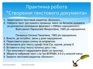 Практична робота
"Створення текстового документа»
1. Завантажити текстовий редактор «Блокнот».
2. Набрати текст (до кожного прізвища, імені, по батькові додавати
за допомогою копіювання фрагмент «1980рік народження»):
Вовтузенко Парасковія Феодосіївна, 1980 рік народження.
……….
Печериця Оксана Панасівна, 1982 рік народження.
3. Внести, де потрібно, зміни у роки народження.
4. Переставити рядки списку за алфавітом.
5. Встановити для тексту шрифт Arіal Суг, курсив, розмір 9.
6. Вставити в кінці тексту поточну дату і час.
7. При можливості надрукувати файл на принтері.
8. Зберегти набраний текст з ім 'ям ВПРАВА 3-5-2 у власній папці.
9. Закрити текстовий редактор «Блокнот».
Пата Олена Іванівна

Шосткинська гімназія

 