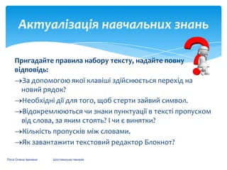 Актуалізація навчальних знань
Пригадайте правила набору тексту, надайте повну
відповідь:
За допомогою якої клавіші здійснюється перехід на
новий рядок?
Необхідні дії для того, щоб стерти зайвий символ.
Відокремлюються чи знаки пунктуації в тексті пропуском
від слова, за яким стоять? І чи є винятки?
Кількість пропусків між словами.
Як завантажити текстовий редактор Блокнот?
Пата Олена Іванівна

Шосткинська гімназія

 