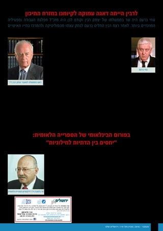 ‫שלנו‬ ‫ירושלים‬ | 119 '‫מס‬ ‫מגזין‬ | 2016 - ‫נובמבר‬ 14
‫רבין‬ ‫יצחק‬ ‫רצח‬ ‫עם‬ ‫אותי‬ ‫שפקד‬ ‫הזעזוע‬
‫כשר‬ ‫כיהנתי‬ ‫איתו‬ ,‫שלי‬ ‫הממשלה‬ ‫ראש‬
.‫השנים‬ ‫עם‬ ‫דהה‬ ‫לא‬ ‫הפנים‬ ‫וכשר‬ ‫התיירות‬
‫כללי‬ ‫את‬ ‫ישנה‬ ‫שהרצח‬ ‫בתחילה‬ ‫סברתי‬ ‫אם‬
‫הגינוי‬ .‫כליל‬ ‫התבדיתי‬ ‫הפוליטי‬ ‫המשחק‬
‫רוצים‬ ‫של‬ ‫עין‬ ‫מראית‬ ‫יצר‬ ‫לרצח‬ ‫הטוטאלי‬
.‫שינוי‬
‫באווירה‬ ‫חיים‬ ‫אנחנו‬ ‫שנה‬ ‫עשרים‬ ‫ככלות‬
.‫החברתיות‬ ‫ברשתות‬ ‫גם‬ ‫שמטופחת‬ ‫אלימה‬
‫להב"ה‬ ‫מארגון‬ ‫גופשטיין‬ ‫כבנצי‬ ‫אישים‬
‫ככל‬ ‫אבל‬ .‫רבין‬ ‫רצח‬ ‫אחרי‬ ‫לגיטימציה‬ ‫לשום‬ ‫זוכים‬ ‫היו‬ ‫לא‬ "‫ו"הצל‬
‫אלימה‬ ‫לחברה‬ ‫מקומם‬ ‫את‬ ‫והחרטה‬ ‫העלבון‬ ‫פינו‬ ‫תכפו‬ ‫שהשנים‬
.‫המתועב‬ ‫הרצח‬ ‫ואחרי‬ ‫סמוך‬ ‫מאשר‬ ‫יותר‬ ‫ומאיימת‬
‫מציאות‬ ‫לאיזכור‬ ‫גלעד‬ ‫הייתה‬ ,‫שנה‬ ‫כל‬ ‫שהתקיימה‬ ‫לזכרו‬ ‫העצרת‬
.‫לשלום‬ ‫אמיתית‬ ‫תקווה‬ ‫עם‬ ‫בישראל‬ ‫שהתקיימה‬
‫חוסר‬ ‫על‬ ,‫העצרת‬ ‫של‬ ‫ודמותה‬ ‫צביונה‬ ‫על‬ ‫ויכוחים‬ ‫היו‬ ‫לשנה‬ ‫משנה‬ ‫אמנם‬
.‫שנה‬ ‫אחר‬ ‫שנה‬ ‫קבועה‬ ‫לעצרת‬ ‫מקום‬ ‫אין‬ ‫שאולי‬ ‫העובדה‬ ‫ועל‬ ‫שלה‬ ‫הגיוון‬
‫תכנים‬ ‫על‬ ‫לדיון‬ ‫מקום‬ ‫יש‬ ,‫לשנות‬ ‫או‬ ‫לבטל‬ ‫רוצים‬ ‫זאת‬ ‫בכל‬ ‫אם‬ ‫אך‬
‫מותיר‬ ‫ברורה‬ ‫אלטרנטיבה‬ ‫ללא‬ ‫הפתאומי‬ ‫הביטול‬ ‫כי‬ ,‫מתכונת‬ ‫ועל‬
.‫בפה‬ ‫חמצמץ‬ ‫טעם‬
,‫מאידך‬ .‫העצרת‬ ‫את‬ ‫וקיימה‬ ‫האתגר‬ ‫את‬ ‫הרימה‬ ‫העבודה‬ ‫מפלגת‬
.‫רלוונטיים‬ ‫בתאריכים‬ ‫עצרת‬ ‫קיום‬ ,‫לדעתי‬ ,‫מותיר‬ ‫לא‬ ‫הזמנים‬ ‫לוח‬
‫שהגינוי‬ ‫רבים‬ ‫חשבו‬ ‫וכמוני‬ ‫סברתי‬ ‫בעבר‬ ‫אם‬ ,‫אכחיש‬ ‫ולא‬ ‫אודה‬
.‫מידה‬ ‫באותה‬ ‫בטוח‬ ‫לא‬ ‫אני‬ ‫היום‬ ,‫בארץ‬ ‫החברה‬ ‫את‬ ‫מאחד‬ ‫לרצח‬
‫יתקיים‬ ‫בנובמבר‬ )‫רביעי‬ - ‫שלישי‬ ‫03-92 (ימים‬ ‫התאריכים‬ ‫בין‬
.‫בירושלים‬ ‫הלאומית‬ ‫הספריה‬ ‫של‬ ‫הבינלאומי‬ ‫הפורום‬ ‫מפגש‬
,‫וולצר‬ ‫מיקל‬ ,‫המדינה‬ ‫נשיא‬ ,‫הממשלה‬ ‫ראש‬ :‫הפורום‬ ‫משתתפי‬ ‫בין‬
,‫פישר‬ ‫סטנלי‬ ,‫קרצר‬ ‫דניאל‬ ,‫נוסייבה‬ ‫סרי‬ ,‫עוז‬ ‫עמוס‬ ,‫ויזילטיר‬ ‫לאון‬
 .‫ועוד‬ ‫הלברטל‬ ‫משה‬
:‫בפורום‬ ‫המרכזיים‬ ‫האירועים‬ ‫להל"ן‬
‫משכנות‬ -‫אלון‬ ‫ואמונה‬ ‫נוסייבה‬ ‫סרי‬ ,‫עוז‬ ‫עמוס‬ 13:30-15:30   29.11
‫שאננים‬
‫שאננים‬ ‫משכנות‬ - ‫ולצר‬ ‫מייקל‬ 15:15-17:00  29.11
‫בריטניה‬ ‫של‬ ‫הראשי‬ ‫הרב‬ ‫לשעבר‬ ‫זקס‬ ‫יונתן‬ 17:15-18:00  29.11
‫הלאומית‬ ‫הספריה‬ - ‫נתניהו‬ ‫בנימין‬ ‫הממשלה‬ ‫ראש‬ ‫נאום‬ 19:30 29.11
‫הר-ציון‬ ‫-מלון‬ ‫ריבלין‬ ‫רובי‬ ‫המדינה‬ ‫נשיא‬ 10:30  30.11
 ‫הלאומית‬ ‫הספרייה‬ - ‫קרצר‬ ‫דניאל‬ 16:30  30.11
‫ומי‬ ‫הלאומית‬ ‫הספרייה‬ ‫דירקטוריון‬ ‫יו"ר‬ ,‫בלומברג‬ ‫דוד‬ ‫לדברי‬
‫הלאומית‬ ‫"הספרייה‬ :‫כשנתיים‬ ‫לפני‬ ‫הפורום‬ ‫הקמת‬ ‫את‬ ‫שיזם‬
‫התיכון‬ ‫במזרח‬ ‫לקיומנו‬ ‫עמוקה‬ ‫דאגה‬ ‫הייתה‬ ‫לרבין‬
‫ומפעיליה‬ ‫העבודה‬ ‫מפלגת‬ ‫מזכ"ל‬ ‫היה‬ ‫לכן‬ ‫וקודם‬ ‫רבין‬ ‫יצחק‬ ‫של‬ ‫בממשלתו‬ ‫שר‬ ‫היה‬ ‫ברעם‬ ‫עוזי‬
‫האישיים‬ ‫בחייו‬ ‫ולהתרכז‬ ‫מהפוליטיקה‬ ‫עצמו‬ ‫לנתק‬ ‫ברעם‬ ‫החליט‬ ‫רבין‬ ‫רצח‬ ‫לאחר‬ .‫ביותר‬ ‫המרכזיים‬
‫רבין‬ ‫בממשלת‬ ‫התיירות‬ ‫שר‬ – ‫ברעם‬ ‫עוזי‬ :‫מאת‬
:‫הלאומית‬ ‫הספרייה‬ ‫של‬ ‫הבינלאומי‬ ‫בפורום‬
"‫לחילוניות‬ ‫הדתיות‬ ‫בין‬ ‫"יחסים‬
‫ממן‬ ‫חיים‬ :‫מאת‬
‫ואין‬ ‫מנשבות‬ ‫חדשות‬ ‫רוחות‬
‫רבנים‬ ‫מטעם‬ "‫מוסר‬ ‫ב"דין‬ ‫צורך‬
‫של‬ ‫שלמה‬ ‫שכבה‬ ‫כי‬ ,‫הזויים‬
‫הכריזה‬ ‫הדת‬ ‫ואנשי‬ ‫הרבנות‬
‫בהחזרת‬ ‫לגיטימיות‬ ‫חוסר‬ ‫על‬
.‫הסדר‬ ‫לצורך‬ ‫גם‬ ‫שטחים‬
‫מכוונים‬ ‫אינם‬ ‫אלו‬ ‫שדבריי‬ ‫נכון‬
‫אלא‬ ,‫העצרת‬ ‫קיום‬ ‫של‬ ‫לנושא‬
‫של‬ ‫הערכים‬ ‫עולם‬ ‫של‬ ‫לנושא‬
‫נושא‬ ‫שהוא‬ ‫מהציבור‬ ‫חלק‬
.‫ומעיק‬ ‫מטריד‬
‫הממשלה‬ ‫שראש‬ ‫לשכוח‬ ‫אסור‬
‫של‬ ‫גדול‬ ‫פטריוט‬ ‫היה‬ ‫שנרצח‬
‫שלום‬ ‫שרק‬ ‫שהאמין‬ ,‫המדינה‬
‫צריך‬ ‫אבל‬ ,‫זו‬ ‫קביעתו‬ ‫עם‬ ‫להתווכח‬ ‫ניתן‬ .‫האמיתי‬ ‫לביסוסה‬ ‫יביא‬
‫במזרח‬ ‫לקיומנו‬ ‫דאגה‬ ‫של‬ ‫עמוקה‬ ‫ממוטיבציה‬ ‫נבעה‬ ‫שהיא‬ ‫להבין‬
.‫ומתנכר‬ ‫עויין‬ ‫עולם‬ ‫בתוך‬ ‫דמוקרטי‬ ‫כאי‬ ‫התיכון‬
‫ותקבע‬ ‫בטרור‬ ‫תיאבק‬ ,‫מכונה‬ ‫על‬ ‫תשב‬ ‫שישראל‬ ‫החושבים‬ ‫הם‬ ‫רבים‬
‫מהם‬ ‫שנתעורר‬ ‫שמוטב‬ ‫באספמיה‬ ‫חלומות‬ ‫אלו‬ .‫שבשטח‬ ‫עובדות‬
‫עליו‬ ‫מדבר‬ ‫שנתניהו‬ ‫ההזדמנויות‬ ‫חלון‬ ‫שהרי‬ ,‫בהזיות‬ ‫נשקע‬ ‫ולא‬
.‫קודם‬ ‫אחת‬ ‫שעה‬ ‫אותו‬ ‫לנצל‬ ‫ויש‬ ‫וזמני‬ ‫צר‬ ‫הוא‬
‫על‬ ‫ומהשפעתו‬ ‫הנפשע‬ ‫הרצח‬ ‫ממעשה‬ ‫לבקוע‬ ‫שחייב‬ ‫המסר‬ ‫זה‬
.‫הישראלית‬ ‫החברה‬
‫ז"ל‬ ‫רבין‬ ‫יצחק‬ ‫לשעבר‬ ‫הממשלה‬ ‫ראש‬
‫ברעם‬ ‫עוזי‬
‫למנף‬ ‫שואפת‬ ‫המתחדשת‬
‫לעודד‬ ‫ומשאביה‬ ‫מעמדה‬ ‫את‬
‫מתוך‬ ‫הצומח‬ ‫פורה‬ ‫שיח‬
‫האינטלקטואלית‬ ‫המורשת‬
‫העם‬ ,‫ישראל‬ ‫של‬ ‫והתרבותית‬
.‫הבינלאומית‬ ‫והקהילה‬ ‫היהודי‬
‫הספרייה‬ ‫של‬ ‫פעילותה‬
‫התרבות‬ ,‫הטכנולוגיה‬ ‫בתחומי‬
‫היום‬ ‫סדר‬ ‫על‬ ‫תשפיע‬ ‫והחינוך‬
‫ובעולם‬ ‫בישראל‬ ‫התרבותי‬
.‫בלומברג‬ ‫אומר‬ ,"‫רבות‬ ‫לשנים‬
‫הלאומית‬ ‫הספרייה‬ ‫דירקטוריון‬ ‫יו"ר‬ ‫בלומברג‬ ‫דוד‬
‫העצמאות‬ ‫יום‬ ‫ערב‬
11.5.2016 ,‫תשע"ו‬ ‫באייר‬ '‫ג‬ ,‫רביעי‬ ‫יום‬
‫במקביל‬ ‫רחוב‬ ‫מסיבות‬ 4 - INDIEpenDANCE 
‫שרוף‬ ‫עינת‬ ‫עם‬ ‫בציבור‬ ‫שירה‬ 
‫נופר‬ :‫הזמרים‬ ‫של‬ ‫הופעות‬ ‫יתקיימו‬ ‫הבידור‬ ‫בבמות‬ 
‫שחר‬ ,‫נבון‬ ‫רותי‬ ‫עם‬ ‫פוקס‬ ‫ועוזי‬ ‫שרי‬ ,‫אביטל‬ ‫אילנה‬ ,‫בטאט‬
‫ועוד‬ ‫אדרי‬ ‫מאור‬ ,‫פאנק‬ ‫אל‬ ‫בינת‬ ,‫עמרם‬
,‫מקומיות‬ ‫להקות‬ ,‫הופעות‬ :‫בשכונות‬ ‫עצמאות‬ ‫במות‬ 
‫ועוד‬ ‫לילדים‬ ‫ומתנפחים‬ ‫הפעלות‬
‫הצהובה‬ ‫בצוללת‬ ‫המשפחה‬ ‫לכל‬ ‫הפנינג‬ 
‫פעם‬ ‫כמו‬ ‫חוגגים‬ ‫ישראל‬ ‫מוזיאון‬ 
"‫בעיניים‬ ‫"עבודה‬ :‫חי‬ ‫תיאטרון‬ 
‫הישן‬ ‫הישוב‬ ‫חצר‬ ‫מוזיאון‬ 
‫עצמאות״‬ ‫"אימוג'י‬ - ‫המקרא‬ ‫ארצות‬ ‫מוזיאון‬ 
‫המדינה‬ ‫ספר‬ ‫את‬ ‫מציירים‬ - ‫עגנון‬ ‫שי‬ ‫בית‬ 
‫המצודה‬ ‫ברחבי‬ ‫מוסיקליות‬ ‫תחנות‬ - ‫דוד‬ ‫מגדל‬ ‫מוזיאון‬ 
.‫חינם‬ ‫והכל‬ ‫אטרקציות‬ ‫עשרות‬ ‫ועוד‬
‫סימלי‬ ‫במחיר‬ ‫או‬ ‫תשלום‬ ‫ללא‬ ‫האירועים‬
‫מרכזית‬ ‫בבמה‬ ‫למדינה‬ 68 ‫חוגגים‬
‫החתולות‬ ‫בכיכר‬
.24:00 ‫השעה‬ ‫ועד‬ 21:00 ‫מהשעה‬ ‫החל‬ ‫תפעל‬ ‫המרכזית‬ ‫הבמה‬
‫העצמאות‬ ‫גן‬ ‫מעל‬ ‫דינור‬ ‫זיקוקין‬ 24:00 ‫שעה‬
‫עצמאות‬ ‫ורוקדים‬ ‫שרים‬
03:30-21:30 / ‫ספרא‬ ‫כיכר‬ ‫במת‬
‫עם‬ ‫ויימשכו‬ ‫הופעות‬ ‫בסדרת‬ ‫יחלו‬ ‫ספרא‬ ‫כיכר‬ ‫בבמת‬ ‫החגיגות‬
.‫המרקידים‬ ‫מיטב‬ ‫עם‬ ‫ועמים‬ ‫עם‬ ‫ריקודי‬ ‫של‬ ‫המונית‬ ‫הרקדה‬
‫שירה‬ ,‫ישראלית‬ ‫במסיבה‬ ‫בציבור‬ ‫השירה‬ ‫מלכת‬ - ‫שרוף‬ ‫עינת‬
.‫סוחפים‬ ‫וריקודים‬
24:00-03:30 - ‫עצמאות‬ ‫רוקדים‬
‫חופשית‬ ‫הכניסה‬
‫לאורך‬ ‫הקלות‬ ‫הרכבות‬ ‫את‬ ‫סיטיפס‬ ‫תפעיל‬ ‫העצמאות‬ ‫יום‬ ‫בערב‬
‫העיר‬ ‫במרכז‬ ‫החגיגות‬ ‫בשל‬ ‫המשטרה‬ ‫הנחיית‬ ‫פי‬ ‫על‬ .‫הלילה‬ ‫כל‬
‫תתאפשר‬ ‫ולא‬ ‫הלילה‬ ‫במהלך‬ ‫מרכז‬ ‫יפו‬ ‫תחנת‬ ‫זמנית‬ ‫תבוטל‬
.‫זו‬ ‫בתחנה‬ ‫מהרכבת‬ ‫יציאה‬ ‫או‬ ‫כניסה‬
18127
077-4303598 6799418 052-5394406
haimmaman@bezeqint.net
, , , , , " , - " : ¯
, , ,' , , , ,
, , , , - , , -
.
:
: ¯ ¯
: ¯
freepik.com :
,106 ‫בירושלים‬ ‫העירוני‬ ‫במוקד‬ ‫לקבל‬ ‫ניתן‬ ‫האירועים‬ ‫כל‬ ‫על‬ ‫פרטים‬
‫בה‬ ‫והמבקרים‬ ‫העיר‬ ‫תושבי‬ ‫לרשות‬ ‫ועומד‬ ‫ביממה‬ ‫שעות‬ 24
.)02-5314600 ‫לעיר‬ ‫מחוץ‬ ‫(למתקשרים‬
.‫העירוני‬ ‫האינטרנט‬ ‫באתר‬ ‫פרטים‬ ‫לקבל‬ ‫ניתן‬ ‫כן‬ ‫כמו‬
‫העורך‬ ‫דבר‬
‫לעצמאות‬ ‫שנים‬ 68 ‫חוגגים‬ ‫אנו‬ ‫אלה‬ ‫בימים‬
"‫"חוגגים‬ ‫המילה‬ ‫את‬ ‫כותב‬ ‫כשאני‬ .‫ישראל‬
‫לשמוח‬ - ‫הראשון‬ ‫פירושה‬ ,"‫"ח.ג.ג‬ ‫מהשורש‬
‫שנפלו‬ ‫חללים‬ 23,447 ‫בזכות‬ - ‫השני‬ ‫ופירושה‬
.‫וחוגגים‬ ‫חיים‬ ‫אנו‬ ‫ישראל‬ ‫במלחמות‬
1948 ‫בשנת‬ ‫העצמאות‬ ‫במלחמת‬ ‫רק‬ ‫כי‬ ‫לזכור‬ ‫יש‬
‫בזכות‬ .‫אזרחים‬ 2,400 -‫ו‬ ‫חיילים‬ 2,600 ‫לנו‬ ‫נהרגו‬
‫המשך‬ ‫את‬ ‫לחגוג‬ ‫התקווה‬ ‫ולרוח‬ ‫שלנו‬ ‫לנשמה‬ ‫מאפשרים‬ ‫אנו‬ ,‫הנופלים‬ ‫כל‬
.‫הבאים‬ ‫הדורות‬ ‫למען‬ ‫והרוחני‬ ‫הפיזי‬ ‫קיומנו‬
.‫ישראל‬ ‫לעצמאות‬ ‫ככלו‬ ‫רובו‬ ‫מוקדש‬ ‫בידכם‬ ‫מחזיקים‬ ‫שאתם‬ ‫זה‬ ‫מגזין‬
‫לאחד‬ ‫נחשבים‬ ‫ישראל‬ ‫של‬ ‫הישגיה‬ ,‫מאידך‬ .‫מועט‬ ‫זמן‬ ‫הן‬ ‫עם‬ ‫בחיי‬ ‫שנים‬ 68
‫להקמת‬ ‫הציונות‬ ‫מנהיגי‬ ‫של‬ ‫חזונם‬ .‫בעולם‬ ‫ביותר‬ ‫המופלאים‬ ‫ההישגים‬
‫המדינה‬ ‫מנהיגי‬ ‫על‬ ,‫זאת‬ ‫עם‬ .‫למעשה‬ ‫הלכה‬ ‫התגשם‬ ‫עצמאית‬ ‫יהודית‬ ‫מדינה‬
‫היכן‬ ?‫שנים‬ 40 ‫או‬ 30 ‫בעוד‬ ‫יהיה‬ ‫מה‬ :‫כגון‬ ,‫תכניות‬ ‫ולהכין‬ ‫לחשוב‬ ,‫לעצור‬
‫כולל‬ ‫ערביות‬ ‫מדינות‬ ‫האם‬ ?‫בעולם‬ ‫מעמדה‬ ‫יהיה‬ ‫מה‬ ?‫ישראל‬ ‫מדינת‬ ‫תהיה‬
?‫כלכלי‬ ‫לשגשוג‬ ‫שיגרמו‬ ,‫שלום‬ ‫הסכמי‬ ‫עמנו‬ ‫יחתמו‬ ‫הפרסי‬ ‫המפרץ‬ ‫מדינות‬
‫מפלגות‬ ‫או‬ ‫הנוכחית‬ ‫שהממשלה‬ ‫רואים‬ ‫אינם‬ ‫המדינה‬ ‫אזרחי‬ ,‫בפועל‬
‫חברי‬ ‫גם‬ .‫המדינה‬ ‫לעתיד‬ ‫ופועלם‬ ‫יהביהם‬ ‫את‬ ‫מפנות‬ ‫אופוזיציוניות‬
‫נוקפים‬ ‫ואינם‬ ‫כסאותיהם‬ ‫את‬ ‫מרפדים‬ ‫האופוזיציה‬ ‫חברי‬ ‫וגם‬ ‫הקואליציה‬
.‫המדינה‬ ‫לעתיד‬ ‫אצבע‬
‫ישראל‬ ‫שמדינת‬ ‫אציין‬ ,‫כיהודים‬ ‫אותנו‬ ‫שמאפיינת‬ ‫הביקורת‬ ‫למרות‬
‫בה‬ ‫המצוי‬ ‫האיכותי‬ - ‫האנושי‬ ‫והמאגר‬ ‫גבוהה‬ ‫בה‬ ‫החיים‬ ‫רמת‬ ,‫משגשגת‬
‫בעסקים‬ ‫הן‬ ,‫בישראל‬ ‫להשקיע‬ ‫בעולם‬ ‫רבות‬ ‫ממשלות‬ ‫של‬ ‫רצונם‬ ‫את‬ ‫מגביר‬
.‫ולתהילה‬ ‫לשבח‬ ‫שזוכים‬ ,‫רבים‬ ‫מסחר‬ ‫ובענפי‬ ‫טק‬ ‫בהיי‬ ,‫הטכנולוגיים‬
,‫נפט‬ ‫מאגרי‬ ‫ולא‬ ‫נחושת‬ ‫מכרות‬ ‫לא‬ ,‫זהב‬ ‫מחצבי‬ ‫לנו‬ ‫שאין‬ ,‫כתבתי‬ ‫אחת‬ ‫לא‬
‫קטנה‬ ‫מדינה‬ ‫היותנו‬ ‫למרות‬ ‫זאת‬ ,‫היהודי‬ ‫המבריק‬ ‫המוח‬ ‫את‬ ‫לנו‬ ‫יש‬ ‫אך‬
.‫וגיאוגרפית‬ ‫דמוגרפית‬ ‫מבחינה‬
‫תעשה‬ ‫שהממשלה‬ ‫ורצוי‬ ‫ראוי‬ ,‫נפש‬ ‫חשבון‬ ‫לעצמו‬ ‫עושה‬ ‫אדם‬ ‫שכל‬ ‫כפי‬
‫את‬ ‫להבטיח‬ ‫כדי‬ ‫שמתבקשות‬ ‫המסקנות‬ ‫את‬ ‫ותסיק‬ ‫נפש‬ ‫חשבון‬ ‫לעצמה‬
.‫ישראל‬ ‫מדינת‬ ‫של‬ ‫קיומה‬ ‫המשך‬
.‫ושקט‬ ‫שמח‬ ‫עצמאות‬ ‫לחג‬ ‫ברכה‬ ‫שלוחה‬ ,‫היקרים‬ ‫עירי‬ ‫לבני‬
‫ממן‬ ‫חיים‬
113 / ‫שלנו‬ ‫ירושלים‬
‫בירושלים‬ ‫עצמאות‬
‫משלמים‬ ‫ולא‬ ‫ביום‬ ‫וגם‬ ‫בלילה‬ ‫גם‬ ‫חוגגים‬
‫העצמאות‬ ‫יום‬ ‫ערב‬
11.5.2016 ,‫תשע"ו‬ ‫באייר‬ '‫ג‬ ,‫רביעי‬ ‫יום‬
‫במקביל‬ ‫רחוב‬ ‫מסיבות‬ 4 - INDIEpenDANCE 
‫שרוף‬ ‫עינת‬ ‫עם‬ ‫בציבור‬ ‫שירה‬ 
‫נופר‬ :‫הזמרים‬ ‫של‬ ‫הופעות‬ ‫יתקיימו‬ ‫הבידור‬ ‫בבמות‬ 
‫שחר‬ ,‫נבון‬ ‫רותי‬ ‫עם‬ ‫פוקס‬ ‫ועוזי‬ ‫שרי‬ ,‫אביטל‬ ‫אילנה‬ ,‫בטאט‬
‫ועוד‬ ‫אדרי‬ ‫מאור‬ ,‫פאנק‬ ‫אל‬ ‫בינת‬ ,‫עמרם‬
,‫מקומיות‬ ‫להקות‬ ,‫הופעות‬ :‫בשכונות‬ ‫עצמאות‬ ‫במות‬ 
‫ועוד‬ ‫לילדים‬ ‫ומתנפחים‬ ‫הפעלות‬
‫הצהובה‬ ‫בצוללת‬ ‫המשפחה‬ ‫לכל‬ ‫הפנינג‬ 
‫פעם‬ ‫כמו‬ ‫חוגגים‬ ‫ישראל‬ ‫מוזיאון‬ 
"‫בעיניים‬ ‫"עבודה‬ :‫חי‬ ‫תיאטרון‬ 
‫הישן‬ ‫הישוב‬ ‫חצר‬ ‫מוזיאון‬ 
‫עצמאות״‬ ‫"אימוג'י‬ - ‫המקרא‬ ‫ארצות‬ ‫מוזיאון‬ 
‫המדינה‬ ‫ספר‬ ‫את‬ ‫מציירים‬ - ‫עגנון‬ ‫שי‬ ‫בית‬ 
‫המצודה‬ ‫ברחבי‬ ‫מוסיקליות‬ ‫תחנות‬ - ‫דוד‬ ‫מגדל‬ ‫מוזיאון‬ 
.‫חינם‬ ‫והכל‬ ‫אטרקציות‬ ‫עשרות‬ ‫ועוד‬
‫סימלי‬ ‫במחיר‬ ‫או‬ ‫תשלום‬ ‫ללא‬ ‫האירועים‬
‫מרכזית‬ ‫בבמה‬ ‫למדינה‬ 68 ‫חוגגים‬
‫החתולות‬ ‫בכיכר‬
.24:00 ‫השעה‬ ‫ועד‬ 21:00 ‫מהשעה‬ ‫החל‬ ‫תפעל‬ ‫המרכזית‬ ‫הבמה‬
‫העצמאות‬ ‫גן‬ ‫מעל‬ ‫דינור‬ ‫זיקוקין‬ 24:00 ‫שעה‬
‫עצמאות‬ ‫ורוקדים‬ ‫שרים‬
03:30-21:30 / ‫ספרא‬ ‫כיכר‬ ‫במת‬
‫עם‬ ‫ויימשכו‬ ‫הופעות‬ ‫בסדרת‬ ‫יחלו‬ ‫ספרא‬ ‫כיכר‬ ‫בבמת‬ ‫החגיגות‬
.‫המרקידים‬ ‫מיטב‬ ‫עם‬ ‫ועמים‬ ‫עם‬ ‫ריקודי‬ ‫של‬ ‫המונית‬ ‫הרקדה‬
‫שירה‬ ,‫ישראלית‬ ‫במסיבה‬ ‫בציבור‬ ‫השירה‬ ‫מלכת‬ - ‫שרוף‬ ‫עינת‬
.‫סוחפים‬ ‫וריקודים‬
24:00-03:30 - ‫עצמאות‬ ‫רוקדים‬
‫חופשית‬ ‫הכניסה‬
‫לאורך‬ ‫הקלות‬ ‫הרכבות‬ ‫את‬ ‫סיטיפס‬ ‫תפעיל‬ ‫העצמאות‬ ‫יום‬ ‫בערב‬
‫העיר‬ ‫במרכז‬ ‫החגיגות‬ ‫בשל‬ ‫המשטרה‬ ‫הנחיית‬ ‫פי‬ ‫על‬ .‫הלילה‬ ‫כל‬
‫תתאפשר‬ ‫ולא‬ ‫הלילה‬ ‫במהלך‬ ‫מרכז‬ ‫יפו‬ ‫תחנת‬ ‫זמנית‬ ‫תבוטל‬
.‫זו‬ ‫בתחנה‬ ‫מהרכבת‬ ‫יציאה‬ ‫או‬ ‫כניסה‬
18127
077-4303598 6799418 052-5394406
haimmaman@bezeqint.net
, , , , , " , - " : ¯
, , ,' , , , ,
, , , , - , , -
.
:
: ¯ ¯
: ¯
freepik.com :
,106 ‫בירושלים‬ ‫העירוני‬ ‫במוקד‬ ‫לקבל‬ ‫ניתן‬ ‫האירועים‬ ‫כל‬ ‫על‬ ‫פרטים‬
‫בה‬ ‫והמבקרים‬ ‫העיר‬ ‫תושבי‬ ‫לרשות‬ ‫ועומד‬ ‫ביממה‬ ‫שעות‬ 24
.)02-5314600 ‫לעיר‬ ‫מחוץ‬ ‫(למתקשרים‬
.‫העירוני‬ ‫האינטרנט‬ ‫באתר‬ ‫פרטים‬ ‫לקבל‬ ‫ניתן‬ ‫כן‬ ‫כמו‬
‫העורך‬ ‫דבר‬
‫לעצמאות‬ ‫שנים‬ 68 ‫חוגגים‬ ‫אנו‬ ‫אלה‬ ‫בימים‬
"‫"חוגגים‬ ‫המילה‬ ‫את‬ ‫כותב‬ ‫כשאני‬ .‫ישראל‬
‫לשמוח‬ - ‫הראשון‬ ‫פירושה‬ ,"‫"ח.ג.ג‬ ‫מהשורש‬
‫שנפלו‬ ‫חללים‬ 23,447 ‫בזכות‬ - ‫השני‬ ‫ופירושה‬
.‫וחוגגים‬ ‫חיים‬ ‫אנו‬ ‫ישראל‬ ‫במלחמות‬
1948 ‫בשנת‬ ‫העצמאות‬ ‫במלחמת‬ ‫רק‬ ‫כי‬ ‫לזכור‬ ‫יש‬
‫בזכות‬ .‫אזרחים‬ 2,400 -‫ו‬ ‫חיילים‬ 2,600 ‫לנו‬ ‫נהרגו‬
‫המשך‬ ‫את‬ ‫לחגוג‬ ‫התקווה‬ ‫ולרוח‬ ‫שלנו‬ ‫לנשמה‬ ‫מאפשרים‬ ‫אנו‬ ,‫הנופלים‬ ‫כל‬
.‫הבאים‬ ‫הדורות‬ ‫למען‬ ‫והרוחני‬ ‫הפיזי‬ ‫קיומנו‬
.‫ישראל‬ ‫לעצמאות‬ ‫ככלו‬ ‫רובו‬ ‫מוקדש‬ ‫בידכם‬ ‫מחזיקים‬ ‫שאתם‬ ‫זה‬ ‫מגזין‬
‫לאחד‬ ‫נחשבים‬ ‫ישראל‬ ‫של‬ ‫הישגיה‬ ,‫מאידך‬ .‫מועט‬ ‫זמן‬ ‫הן‬ ‫עם‬ ‫בחיי‬ ‫שנים‬ 68
‫להקמת‬ ‫הציונות‬ ‫מנהיגי‬ ‫של‬ ‫חזונם‬ .‫בעולם‬ ‫ביותר‬ ‫המופלאים‬ ‫ההישגים‬
‫המדינה‬ ‫מנהיגי‬ ‫על‬ ,‫זאת‬ ‫עם‬ .‫למעשה‬ ‫הלכה‬ ‫התגשם‬ ‫עצמאית‬ ‫יהודית‬ ‫מדינה‬
‫היכן‬ ?‫שנים‬ 40 ‫או‬ 30 ‫בעוד‬ ‫יהיה‬ ‫מה‬ :‫כגון‬ ,‫תכניות‬ ‫ולהכין‬ ‫לחשוב‬ ,‫לעצור‬
‫כולל‬ ‫ערביות‬ ‫מדינות‬ ‫האם‬ ?‫בעולם‬ ‫מעמדה‬ ‫יהיה‬ ‫מה‬ ?‫ישראל‬ ‫מדינת‬ ‫תהיה‬
?‫כלכלי‬ ‫לשגשוג‬ ‫שיגרמו‬ ,‫שלום‬ ‫הסכמי‬ ‫עמנו‬ ‫יחתמו‬ ‫הפרסי‬ ‫המפרץ‬ ‫מדינות‬
‫מפלגות‬ ‫או‬ ‫הנוכחית‬ ‫שהממשלה‬ ‫רואים‬ ‫אינם‬ ‫המדינה‬ ‫אזרחי‬ ,‫בפועל‬
‫חברי‬ ‫גם‬ .‫המדינה‬ ‫לעתיד‬ ‫ופועלם‬ ‫יהביהם‬ ‫את‬ ‫מפנות‬ ‫אופוזיציוניות‬
‫נוקפים‬ ‫ואינם‬ ‫כסאותיהם‬ ‫את‬ ‫מרפדים‬ ‫האופוזיציה‬ ‫חברי‬ ‫וגם‬ ‫הקואליציה‬
.‫המדינה‬ ‫לעתיד‬ ‫אצבע‬
‫ישראל‬ ‫שמדינת‬ ‫אציין‬ ,‫כיהודים‬ ‫אותנו‬ ‫שמאפיינת‬ ‫הביקורת‬ ‫למרות‬
‫בה‬ ‫המצוי‬ ‫האיכותי‬ - ‫האנושי‬ ‫והמאגר‬ ‫גבוהה‬ ‫בה‬ ‫החיים‬ ‫רמת‬ ,‫משגשגת‬
‫בעסקים‬ ‫הן‬ ,‫בישראל‬ ‫להשקיע‬ ‫בעולם‬ ‫רבות‬ ‫ממשלות‬ ‫של‬ ‫רצונם‬ ‫את‬ ‫מגביר‬
.‫ולתהילה‬ ‫לשבח‬ ‫שזוכים‬ ,‫רבים‬ ‫מסחר‬ ‫ובענפי‬ ‫טק‬ ‫בהיי‬ ,‫הטכנולוגיים‬
,‫נפט‬ ‫מאגרי‬ ‫ולא‬ ‫נחושת‬ ‫מכרות‬ ‫לא‬ ,‫זהב‬ ‫מחצבי‬ ‫לנו‬ ‫שאין‬ ,‫כתבתי‬ ‫אחת‬ ‫לא‬
‫קטנה‬ ‫מדינה‬ ‫היותנו‬ ‫למרות‬ ‫זאת‬ ,‫היהודי‬ ‫המבריק‬ ‫המוח‬ ‫את‬ ‫לנו‬ ‫יש‬ ‫אך‬
.‫וגיאוגרפית‬ ‫דמוגרפית‬ ‫מבחינה‬
‫תעשה‬ ‫שהממשלה‬ ‫ורצוי‬ ‫ראוי‬ ,‫נפש‬ ‫חשבון‬ ‫לעצמו‬ ‫עושה‬ ‫אדם‬ ‫שכל‬ ‫כפי‬
‫את‬ ‫להבטיח‬ ‫כדי‬ ‫שמתבקשות‬ ‫המסקנות‬ ‫את‬ ‫ותסיק‬ ‫נפש‬ ‫חשבון‬ ‫לעצמה‬
.‫ישראל‬ ‫מדינת‬ ‫של‬ ‫קיומה‬ ‫המשך‬
.‫ושקט‬ ‫שמח‬ ‫עצמאות‬ ‫לחג‬ ‫ברכה‬ ‫שלוחה‬ ,‫היקרים‬ ‫עירי‬ ‫לבני‬
‫ממן‬ ‫חיים‬
113 / ‫שלנו‬ ‫ירושלים‬
‫בירושלים‬ ‫עצמאות‬
‫משלמים‬ ‫ולא‬ ‫ביום‬ ‫וגם‬ ‫בלילה‬ ‫גם‬ ‫חוגגים‬
.‫ממן‬ ‫מורדוך‬ ‫ואתי‬ ‫זריף‬ ‫אורן‬
 